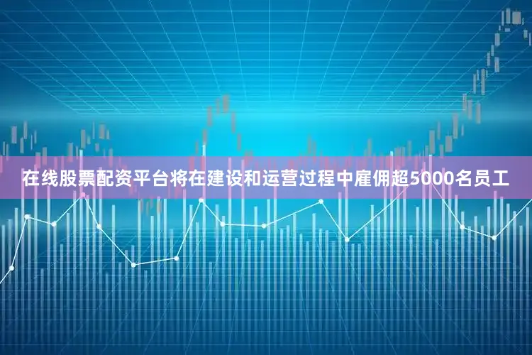 在线股票配资平台将在建设和运营过程中雇佣超5000名员工